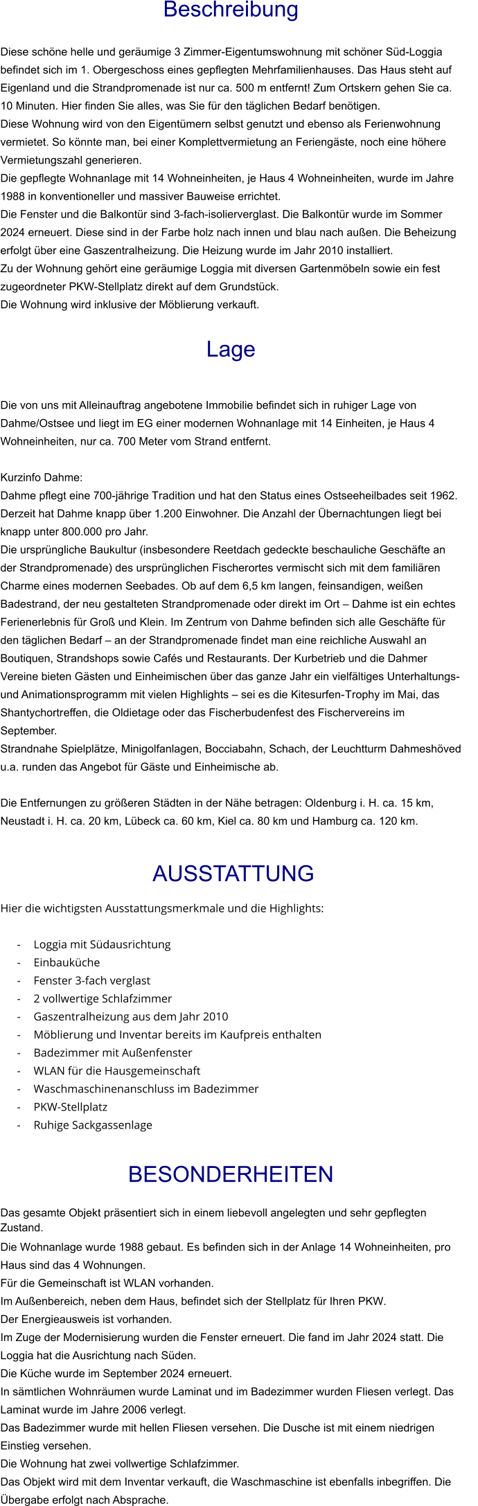 Beschreibung  Diese schöne helle und geräumige 3 Zimmer-Eigentumswohnung mit schöner Süd-Loggia befindet sich im 1. Obergeschoss eines gepflegten Mehrfamilienhauses. Das Haus steht auf Eigenland und die Strandpromenade ist nur ca. 500 m entfernt! Zum Ortskern gehen Sie ca. 10 Minuten. Hier finden Sie alles, was Sie für den täglichen Bedarf benötigen. Diese Wohnung wird von den Eigentümern selbst genutzt und ebenso als Ferienwohnung vermietet. So könnte man, bei einer Komplettvermietung an Feriengäste, noch eine höhere Vermietungszahl generieren. Die gepflegte Wohnanlage mit 14 Wohneinheiten, je Haus 4 Wohneinheiten, wurde im Jahre 1988 in konventioneller und massiver Bauweise errichtet. Die Fenster und die Balkontür sind 3-fach-isolierverglast. Die Balkontür wurde im Sommer 2024 erneuert. Diese sind in der Farbe holz nach innen und blau nach außen. Die Beheizung erfolgt über eine Gaszentralheizung. Die Heizung wurde im Jahr 2010 installiert. Zu der Wohnung gehört eine geräumige Loggia mit diversen Gartenmöbeln sowie ein fest zugeordneter PKW-Stellplatz direkt auf dem Grundstück. Die Wohnung wird inklusive der Möblierung verkauft.   Lage   Die von uns mit Alleinauftrag angebotene Immobilie befindet sich in ruhiger Lage von Dahme/Ostsee und liegt im EG einer modernen Wohnanlage mit 14 Einheiten, je Haus 4 Wohneinheiten, nur ca. 700 Meter vom Strand entfernt.  Kurzinfo Dahme: Dahme pflegt eine 700-jährige Tradition und hat den Status eines Ostseeheilbades seit 1962. Derzeit hat Dahme knapp über 1.200 Einwohner. Die Anzahl der Übernachtungen liegt bei knapp unter 800.000 pro Jahr. Die ursprüngliche Baukultur (insbesondere Reetdach gedeckte beschauliche Geschäfte an der Strandpromenade) des ursprünglichen Fischerortes vermischt sich mit dem familiären Charme eines modernen Seebades. Ob auf dem 6,5 km langen, feinsandigen, weißen Badestrand, der neu gestalteten Strandpromenade oder direkt im Ort – Dahme ist ein echtes Ferienerlebnis für Groß und Klein. Im Zentrum von Dahme befinden sich alle Geschäfte für den täglichen Bedarf – an der Strandpromenade findet man eine reichliche Auswahl an Boutiquen, Strandshops sowie Cafés und Restaurants. Der Kurbetrieb und die Dahmer Vereine bieten Gästen und Einheimischen über das ganze Jahr ein vielfältiges Unterhaltungs- und Animationsprogramm mit vielen Highlights – sei es die Kitesurfen-Trophy im Mai, das Shantychortreffen, die Oldietage oder das Fischerbudenfest des Fischervereins im September. Strandnahe Spielplätze, Minigolfanlagen, Bocciabahn, Schach, der Leuchtturm Dahmeshöved u.a. runden das Angebot für Gäste und Einheimische ab.  Die Entfernungen zu größeren Städten in der Nähe betragen: Oldenburg i. H. ca. 15 km, Neustadt i. H. ca. 20 km, Lübeck ca. 60 km, Kiel ca. 80 km und Hamburg ca. 120 km.    AUSSTATTUNG Hier die wichtigsten Ausstattungsmerkmale und die Highlights:  - Loggia mit Südausrichtung - Einbauküche - Fenster 3-fach verglast - 2 vollwertige Schlafzimmer - Gaszentralheizung aus dem Jahr 2010 - Möblierung und Inventar bereits im Kaufpreis enthalten - Badezimmer mit Außenfenster - WLAN für die Hausgemeinschaft - Waschmaschinenanschluss im Badezimmer - PKW-Stellplatz - Ruhige Sackgassenlage  BESONDERHEITEN                                                                                                                                                             Das gesamte Objekt präsentiert sich in einem liebevoll angelegten und sehr gepflegten Zustand. Die Wohnanlage wurde 1988 gebaut. Es befinden sich in der Anlage 14 Wohneinheiten, pro Haus sind das 4 Wohnungen. Für die Gemeinschaft ist WLAN vorhanden. Im Außenbereich, neben dem Haus, befindet sich der Stellplatz für Ihren PKW. Der Energieausweis ist vorhanden. Im Zuge der Modernisierung wurden die Fenster erneuert. Die fand im Jahr 2024 statt. Die Loggia hat die Ausrichtung nach Süden. Die Küche wurde im September 2024 erneuert. In sämtlichen Wohnräumen wurde Laminat und im Badezimmer wurden Fliesen verlegt. Das Laminat wurde im Jahre 2006 verlegt. Das Badezimmer wurde mit hellen Fliesen versehen. Die Dusche ist mit einem niedrigen Einstieg versehen. Die Wohnung hat zwei vollwertige Schlafzimmer. Das Objekt wird mit dem Inventar verkauft, die Waschmaschine ist ebenfalls inbegriffen. Die Übergabe erfolgt nach Absprache.