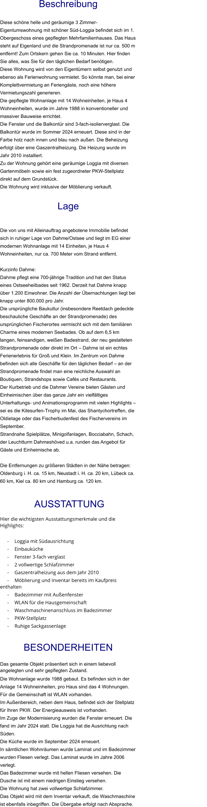 Beschreibung  Diese schöne helle und geräumige 3 Zimmer-Eigentumswohnung mit schöner Süd-Loggia befindet sich im 1. Obergeschoss eines gepflegten Mehrfamilienhauses. Das Haus steht auf Eigenland und die Strandpromenade ist nur ca. 500 m entfernt! Zum Ortskern gehen Sie ca. 10 Minuten. Hier finden Sie alles, was Sie für den täglichen Bedarf benötigen. Diese Wohnung wird von den Eigentümern selbst genutzt und ebenso als Ferienwohnung vermietet. So könnte man, bei einer Komplettvermietung an Feriengäste, noch eine höhere Vermietungszahl generieren. Die gepflegte Wohnanlage mit 14 Wohneinheiten, je Haus 4 Wohneinheiten, wurde im Jahre 1988 in konventioneller und massiver Bauweise errichtet. Die Fenster und die Balkontür sind 3-fach-isolierverglast. Die Balkontür wurde im Sommer 2024 erneuert. Diese sind in der Farbe holz nach innen und blau nach außen. Die Beheizung erfolgt über eine Gaszentralheizung. Die Heizung wurde im Jahr 2010 installiert. Zu der Wohnung gehört eine geräumige Loggia mit diversen Gartenmöbeln sowie ein fest zugeordneter PKW-Stellplatz direkt auf dem Grundstück. Die Wohnung wird inklusive der Möblierung verkauft.   Lage   Die von uns mit Alleinauftrag angebotene Immobilie befindet sich in ruhiger Lage von Dahme/Ostsee und liegt im EG einer modernen Wohnanlage mit 14 Einheiten, je Haus 4 Wohneinheiten, nur ca. 700 Meter vom Strand entfernt.  Kurzinfo Dahme: Dahme pflegt eine 700-jährige Tradition und hat den Status eines Ostseeheilbades seit 1962. Derzeit hat Dahme knapp über 1.200 Einwohner. Die Anzahl der Übernachtungen liegt bei knapp unter 800.000 pro Jahr. Die ursprüngliche Baukultur (insbesondere Reetdach gedeckte beschauliche Geschäfte an der Strandpromenade) des ursprünglichen Fischerortes vermischt sich mit dem familiären Charme eines modernen Seebades. Ob auf dem 6,5 km langen, feinsandigen, weißen Badestrand, der neu gestalteten Strandpromenade oder direkt im Ort – Dahme ist ein echtes Ferienerlebnis für Groß und Klein. Im Zentrum von Dahme befinden sich alle Geschäfte für den täglichen Bedarf – an der Strandpromenade findet man eine reichliche Auswahl an Boutiquen, Strandshops sowie Cafés und Restaurants. Der Kurbetrieb und die Dahmer Vereine bieten Gästen und Einheimischen über das ganze Jahr ein vielfältiges Unterhaltungs- und Animationsprogramm mit vielen Highlights – sei es die Kitesurfen-Trophy im Mai, das Shantychortreffen, die Oldietage oder das Fischerbudenfest des Fischervereins im September. Strandnahe Spielplätze, Minigolfanlagen, Bocciabahn, Schach, der Leuchtturm Dahmeshöved u.a. runden das Angebot für Gäste und Einheimische ab.  Die Entfernungen zu größeren Städten in der Nähe betragen: Oldenburg i. H. ca. 15 km, Neustadt i. H. ca. 20 km, Lübeck ca. 60 km, Kiel ca. 80 km und Hamburg ca. 120 km.    AUSSTATTUNG Hier die wichtigsten Ausstattungsmerkmale und die Highlights:  - Loggia mit Südausrichtung - Einbauküche - Fenster 3-fach verglast - 2 vollwertige Schlafzimmer - Gaszentralheizung aus dem Jahr 2010 - Möblierung und Inventar bereits im Kaufpreis enthalten - Badezimmer mit Außenfenster - WLAN für die Hausgemeinschaft - Waschmaschinenanschluss im Badezimmer - PKW-Stellplatz - Ruhige Sackgassenlage  BESONDERHEITEN                                                                                                                                                             Das gesamte Objekt präsentiert sich in einem liebevoll angelegten und sehr gepflegten Zustand. Die Wohnanlage wurde 1988 gebaut. Es befinden sich in der Anlage 14 Wohneinheiten, pro Haus sind das 4 Wohnungen. Für die Gemeinschaft ist WLAN vorhanden. Im Außenbereich, neben dem Haus, befindet sich der Stellplatz für Ihren PKW. Der Energieausweis ist vorhanden. Im Zuge der Modernisierung wurden die Fenster erneuert. Die fand im Jahr 2024 statt. Die Loggia hat die Ausrichtung nach Süden. Die Küche wurde im September 2024 erneuert. In sämtlichen Wohnräumen wurde Laminat und im Badezimmer wurden Fliesen verlegt. Das Laminat wurde im Jahre 2006 verlegt. Das Badezimmer wurde mit hellen Fliesen versehen. Die Dusche ist mit einem niedrigen Einstieg versehen. Die Wohnung hat zwei vollwertige Schlafzimmer. Das Objekt wird mit dem Inventar verkauft, die Waschmaschine ist ebenfalls inbegriffen. Die Übergabe erfolgt nach Absprache.